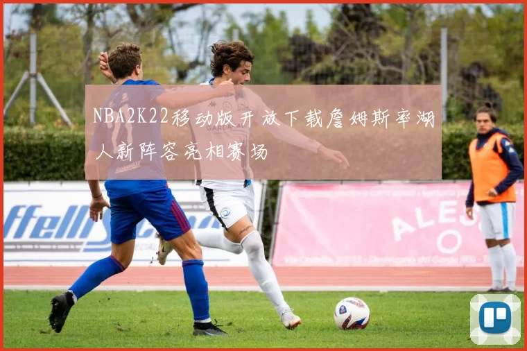 NBA2K22移动版开放下载詹姆斯率湖人新阵容亮相赛场