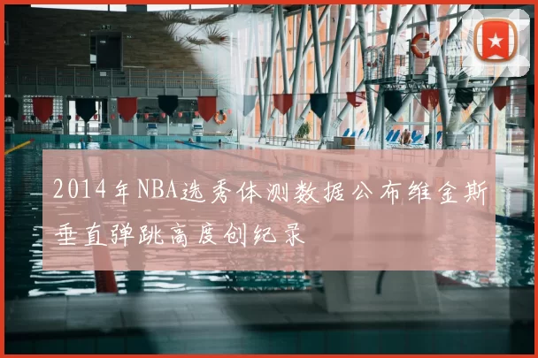 2014年NBA选秀体测数据公布维金斯垂直弹跳高度创纪录