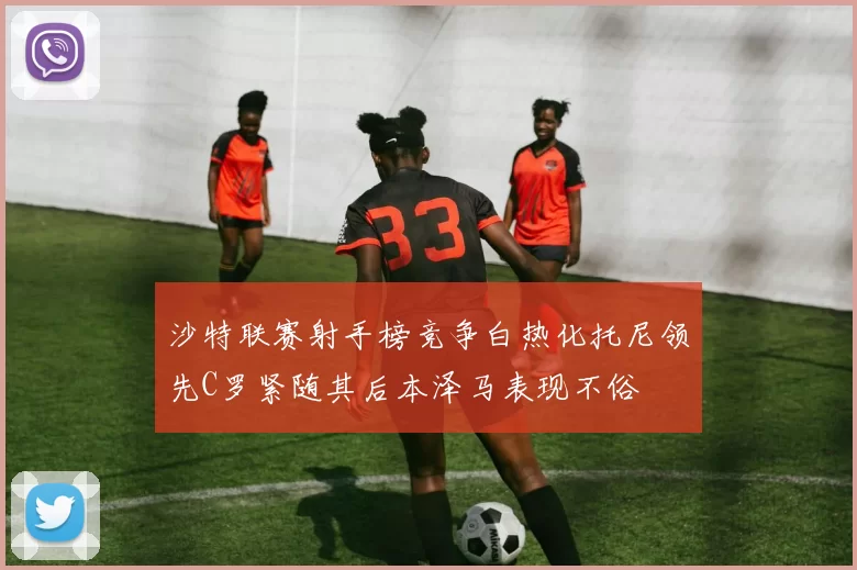 沙特联赛射手榜竞争白热化托尼领先C罗紧随其后本泽马表现不俗
