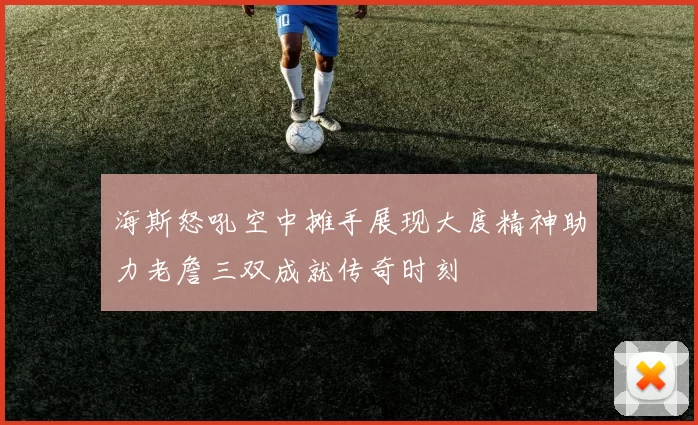 海斯怒吼空中摊手展现大度精神助力老詹三双成就传奇时刻