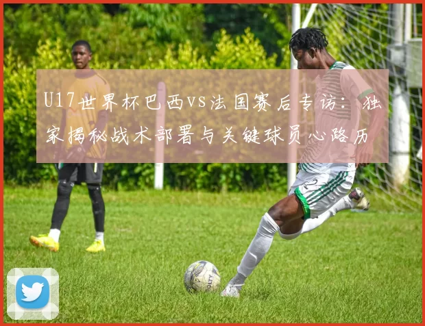 U17世界杯巴西vs法国赛后专访：独家揭秘战术部署与关键球员心路历程