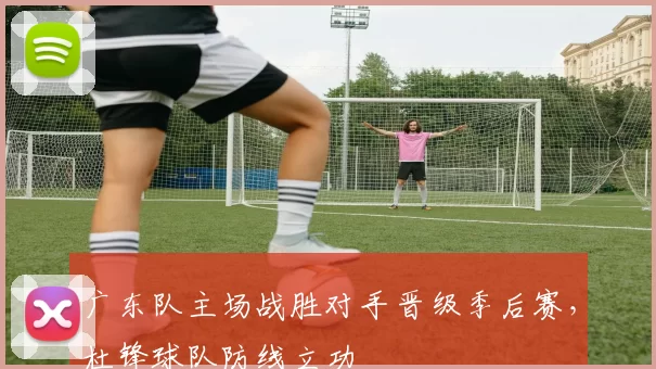 广东队主场战胜对手晋级季后赛，杜锋球队防线立功
