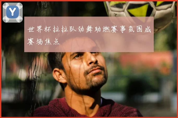 世界杯拉拉队劲舞助燃赛事氛围成赛场焦点
