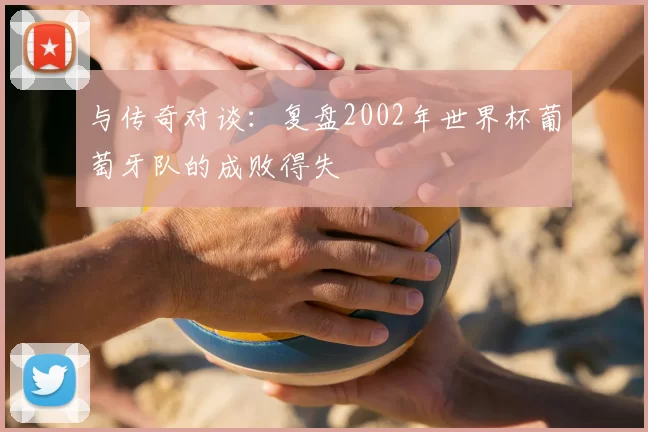 与传奇对谈：复盘2002年世界杯葡萄牙队的成败得失