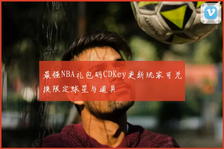 最强NBA礼包码CDKey更新玩家可兑换限定球星与道具