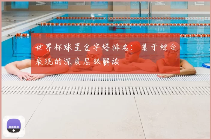 世界杯球星金字塔排名:基于综合表现的深度层级解读